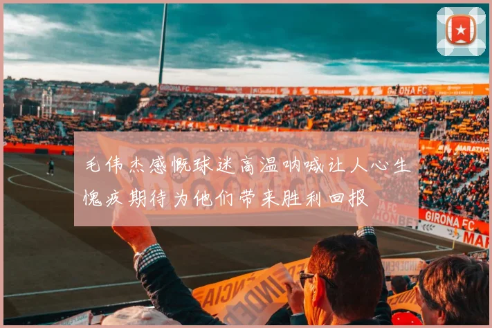 毛伟杰感慨球迷高温呐喊让人心生愧疚期待为他们带来胜利回报