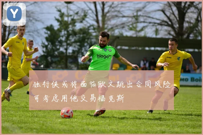 独行侠或将面临欧文跳出合同风险可考虑用他交易福克斯