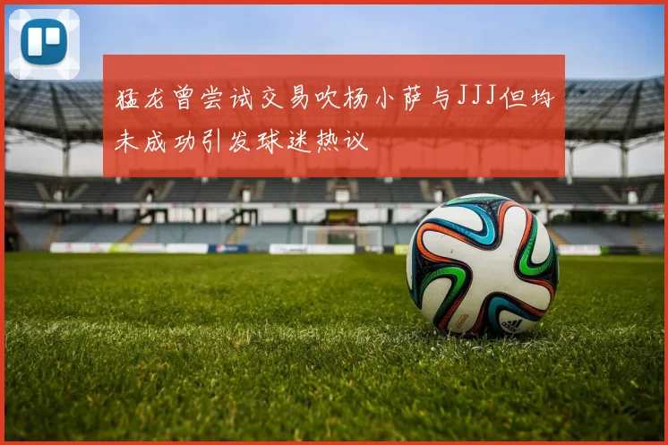 猛龙曾尝试交易吹杨小萨与JJJ但均未成功引发球迷热议