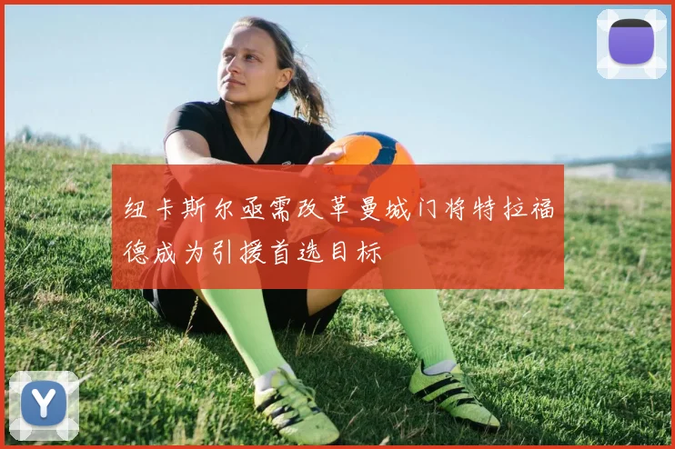 纽卡斯尔亟需改革曼城门将特拉福德成为引援首选目标