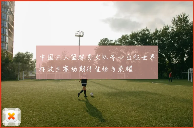 中国三人篮球男女队齐心出征世界杯波兰赛场期待佳绩与荣耀