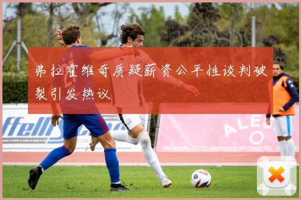 弗拉霍维奇质疑薪资公平性谈判破裂引发热议