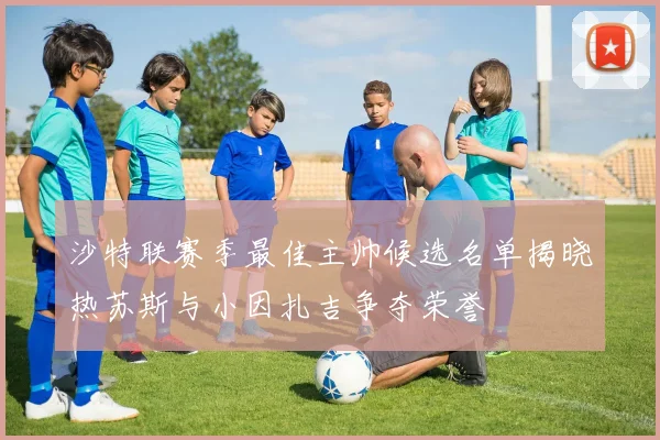 沙特联赛季最佳主帅候选名单揭晓热苏斯与小因扎吉争夺荣誉