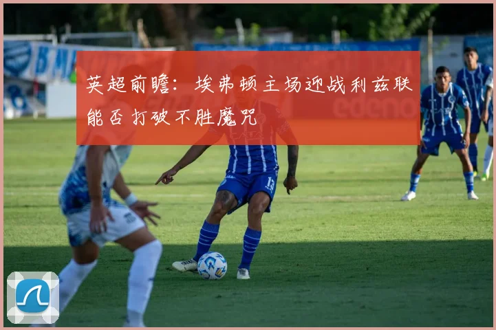 英超前瞻：埃弗顿主场迎战利兹联能否打破不胜魔咒