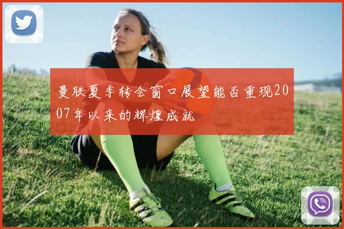 曼联夏季转会窗口展望能否重现2007年以来的辉煌成就