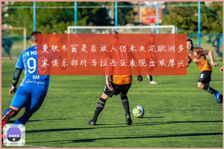 曼联冬窗是否放人仍未决定欧洲多家俱乐部对马拉西亚表现出浓厚兴趣