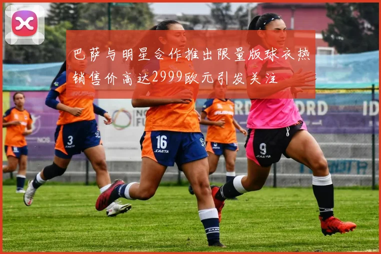 巴萨与明星合作推出限量版球衣热销售价高达2999欧元引发关注