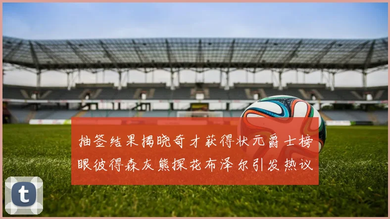 抽签结果揭晓奇才获得状元爵士榜眼彼得森灰熊探花布泽尔引发热议