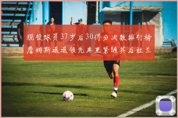 现役球员37岁后30得分次数排行榜詹姆斯遥遥领先库里紧随其后杜兰特位列第三