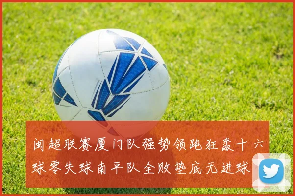 闽超联赛厦门队强势领跑狂轰十六球零失球南平队全败垫底无进球