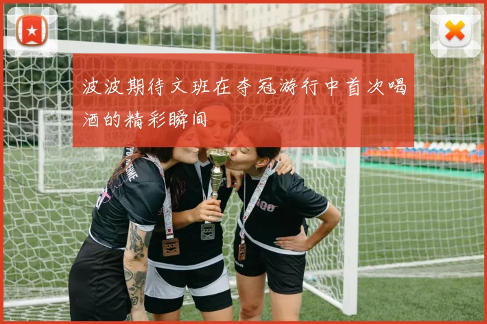 波波期待文班在夺冠游行中首次喝酒的精彩瞬间