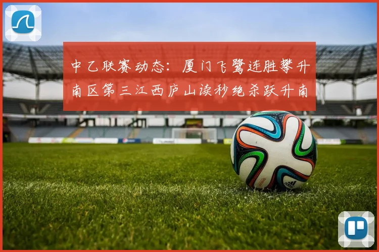 中乙联赛动态：厦门飞鹭连胜攀升南区第三江西庐山读秒绝杀跃升南区第四