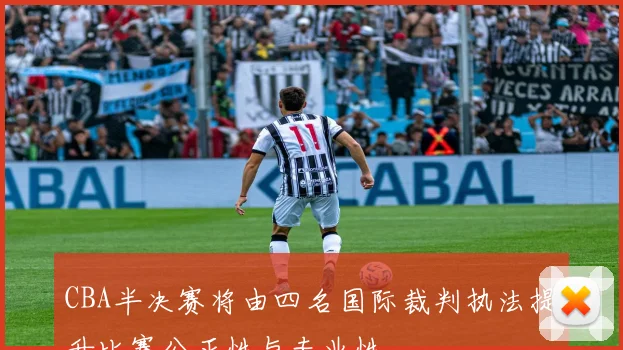 CBA半决赛将由四名国际裁判执法提升比赛公正性与专业性