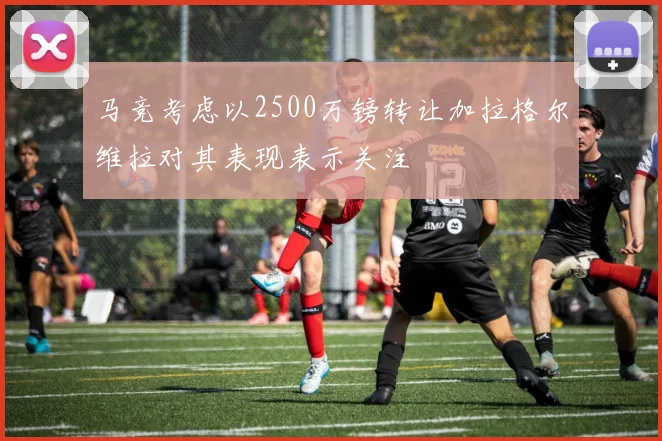 马竞考虑以2500万镑转让加拉格尔维拉对其表现表示关注